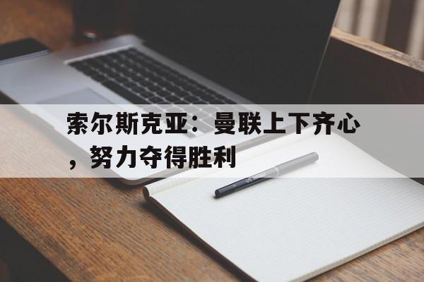 索尔斯克亚：曼联上下齐心，努力夺得胜利的简单介绍